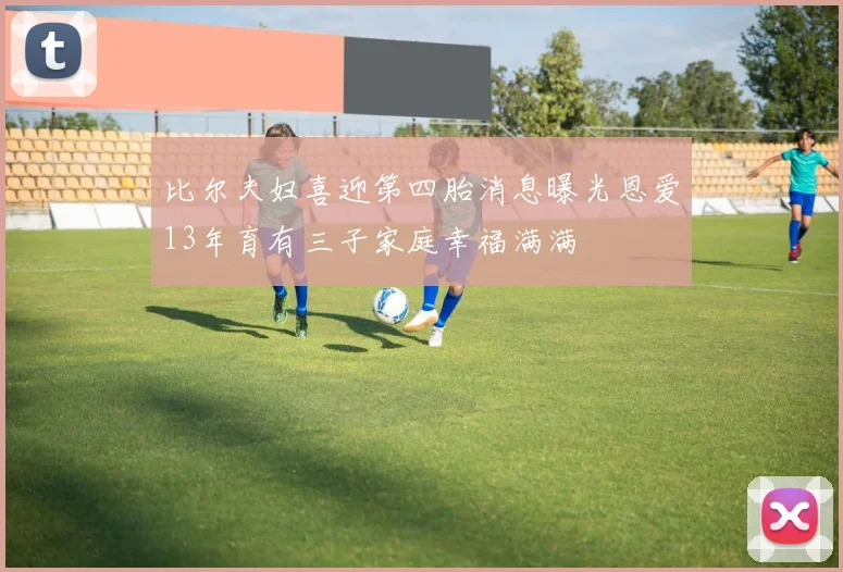 比尔夫妇喜迎第四胎消息曝光恩爱13年育有三子家庭幸福满满