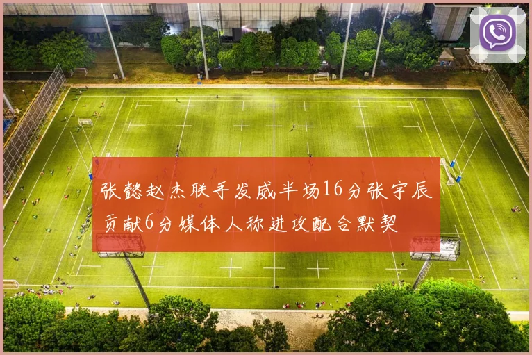 张懿赵杰联手发威半场16分张宇辰贡献6分媒体人称进攻配合默契