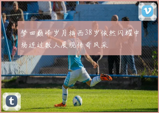 梦回巅峰岁月梅西38岁依然闪耀中场连过数人展现传奇风采