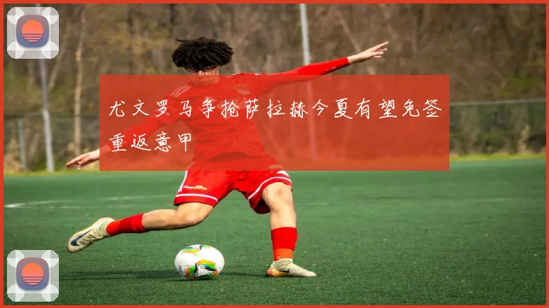 尤文罗马争抢萨拉赫今夏有望免签重返意甲