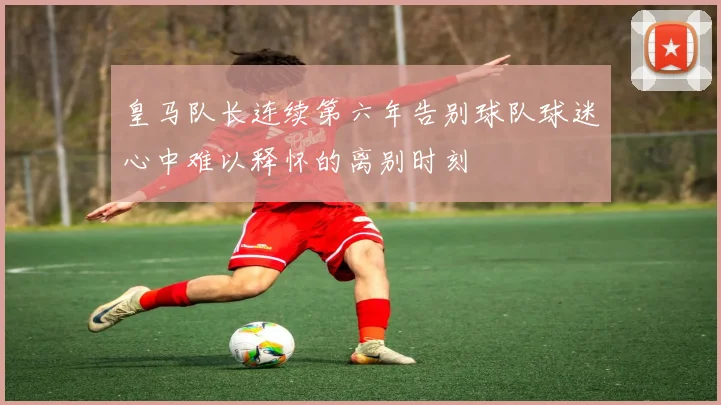 皇马队长连续第六年告别球队球迷心中难以释怀的离别时刻
