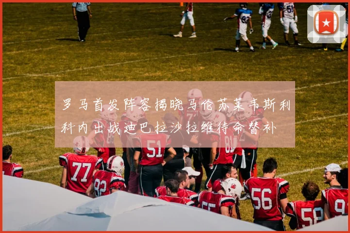 罗马首发阵容揭晓马伦苏莱韦斯利科内出战迪巴拉沙拉维待命替补