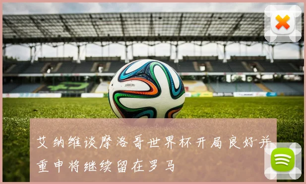 艾纳维谈摩洛哥世界杯开局良好并重申将继续留在罗马