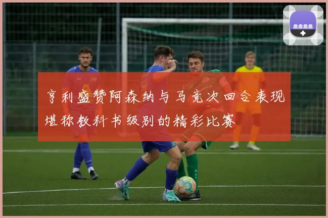 亨利盛赞阿森纳与马竞次回合表现堪称教科书级别的精彩比赛