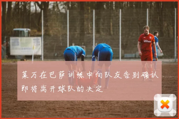 莱万在巴萨训练中向队友告别确认即将离开球队的决定