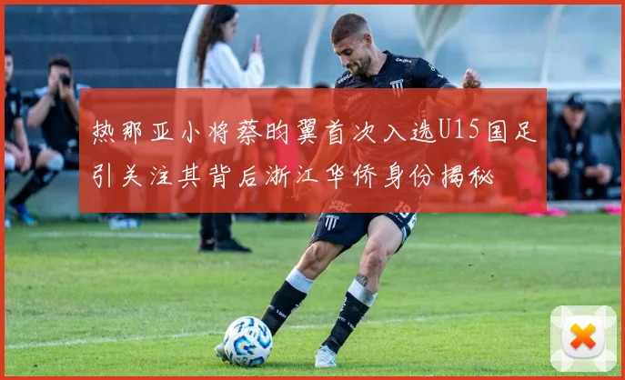 热那亚小将蔡昀翼首次入选U15国足引关注其背后浙江华侨身份揭秘