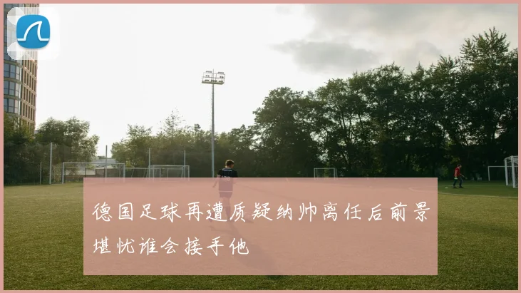 德国足球再遭质疑纳帅离任后前景堪忧谁会接手他