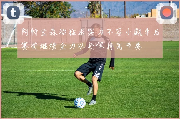 阿特金森称猛龙实力不容小觑季后赛将继续全力以赴保持高节奏
