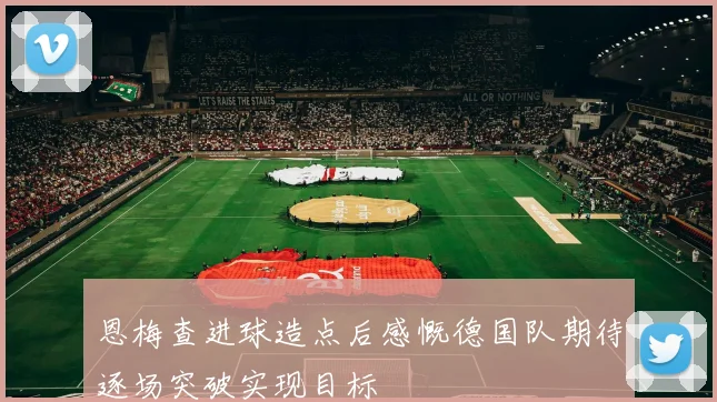 恩梅查进球造点后感慨德国队期待逐场突破实现目标