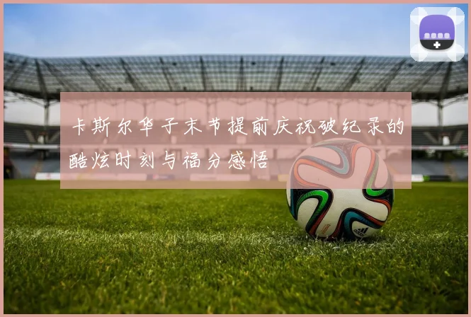 卡斯尔华子末节提前庆祝破纪录的酷炫时刻与福分感悟