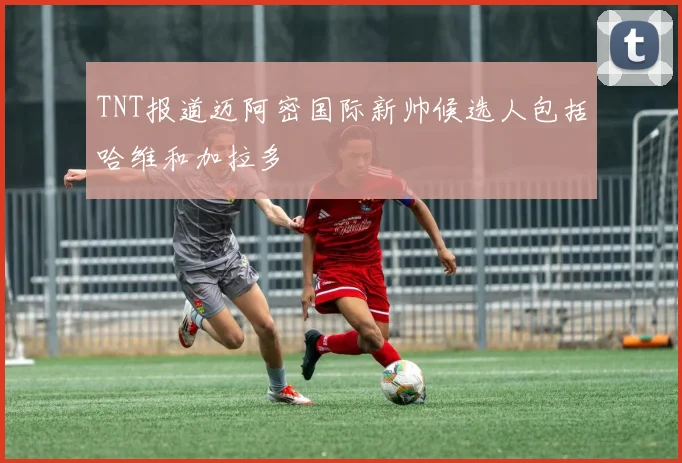 TNT报道迈阿密国际新帅候选人包括哈维和加拉多