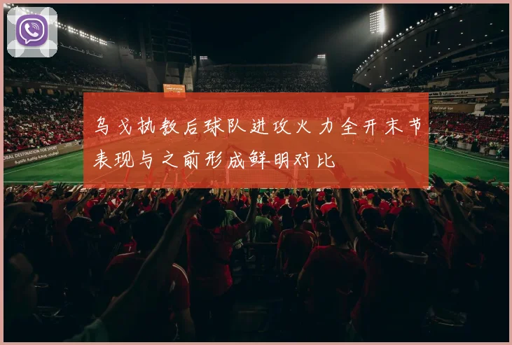 乌戈执教后球队进攻火力全开末节表现与之前形成鲜明对比