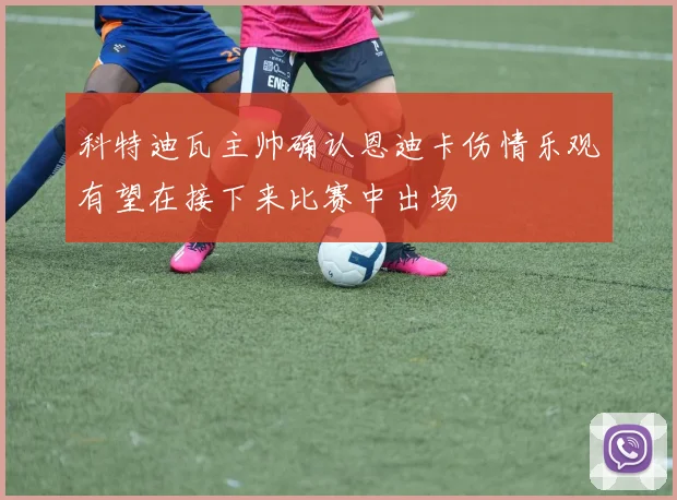 科特迪瓦主帅确认恩迪卡伤情乐观有望在接下来比赛中出场