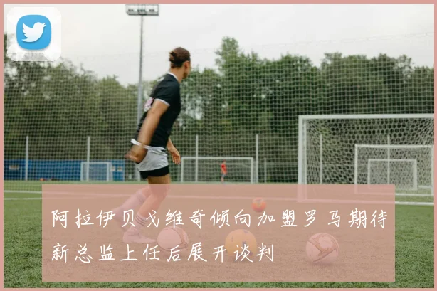 阿拉伊贝戈维奇倾向加盟罗马期待新总监上任后展开谈判