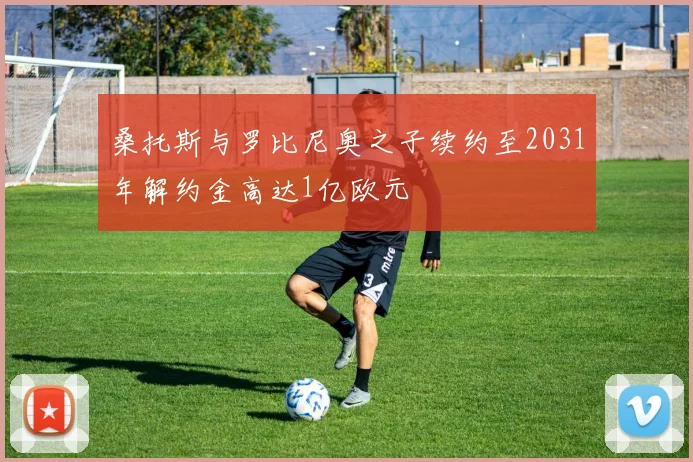桑托斯与罗比尼奥之子续约至2031年解约金高达1亿欧元
