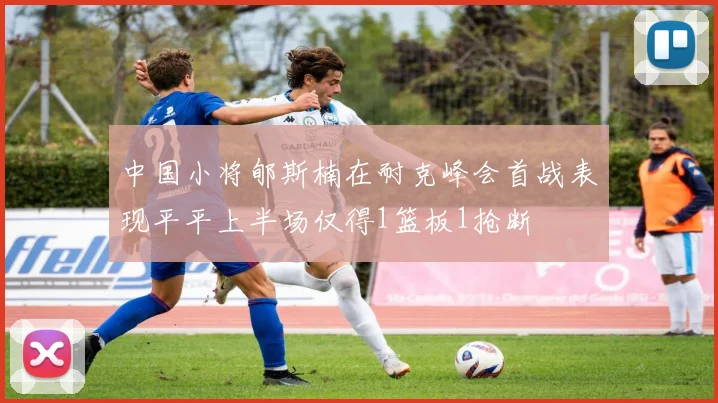 中国小将郇斯楠在耐克峰会首战表现平平上半场仅得1篮板1抢断