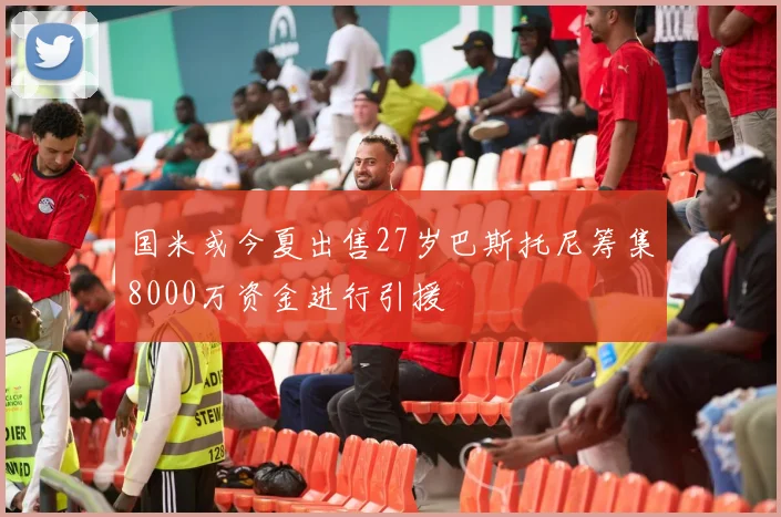 国米或今夏出售27岁巴斯托尼筹集8000万资金进行引援